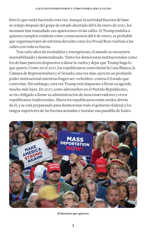 AQUE KOS ENFRENTAMOS ¥ COMO PODRIA SER LALUCHA bienlo que estén haciendo esta vez. Aunque la actividad fascista de base se redujo después del golpe de estado abortado del 6 de enero de 2021, los. neonazis han reanudado sus apariciones enlas calles. Si Trumpindultaa quienes cumplen condena como consecuencia del 6 de enero, es probable que organizaciones de extrema derecha como los Proud Boys vuelvana las calles con todasu fuerza. Tras ochoafios de escandalos y emergencias, el mundo se encuentra insensibilizado y desmoralizado. Tanto los demdcratas institucionales como los de base parecen dispuestosa darse la vuelta y dejar que Trump hagalo que quiera. Como en el 2017, los republicanos controlarén la Casa Blanca, la Camara de Representantes y ¢l Senado; una vez mis, ejercen un profundo poder institucional mientras fingen ser <rebeldes» contra el Estado que controlan. Sin embargo, esta vez Trump estd dispuesto a llevar su agenda mucho més lejos. En 2017, como advenedizo en el Partido Republicano, sevio obligado allenar suadministracién de neoconservadores y otros republicanos tradicionales. Ahora los republicanos estan unidos detras dedl,yse estd preparando para desmoronar todo el gobierno federal ylos rangos superiores delas fuerzas armadas e instalar una pandilla de leales. Elfascismo que quieren